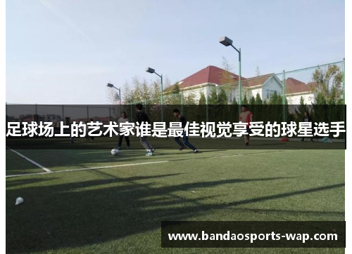 足球场上的艺术家谁是最佳视觉享受的球星选手