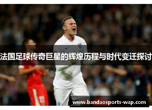 法国足球传奇巨星的辉煌历程与时代变迁探讨
