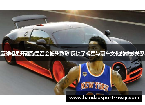篮球明星开超跑是否会低头致敬 反映了明星与豪车文化的微妙关系