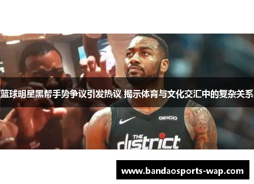 篮球明星黑帮手势争议引发热议 揭示体育与文化交汇中的复杂关系