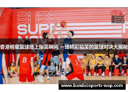 香港明星篮球场上爆笑瞬间 一场精彩搞笑的篮球对决大揭秘