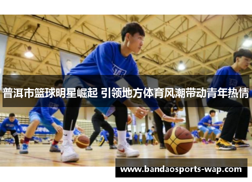 普洱市篮球明星崛起 引领地方体育风潮带动青年热情