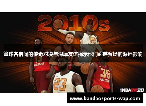 篮球名宿间的传奇对决与深厚友谊揭示他们超越赛场的深远影响