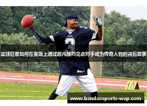 篮球巨星如何在赛场上通过超凡技巧完虐对手成为传奇人物的背后故事