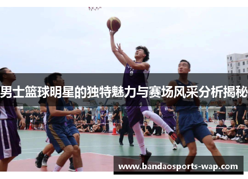 男士篮球明星的独特魅力与赛场风采分析揭秘