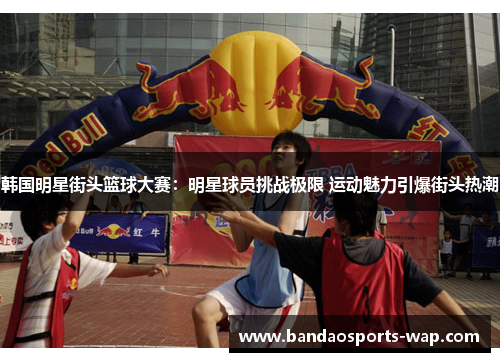 韩国明星街头篮球大赛：明星球员挑战极限 运动魅力引爆街头热潮